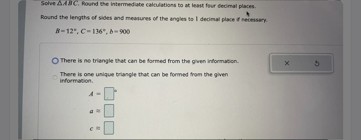 Solve AABC. Round the intermediate calculations to at least four decimal places.
Round the lengths of sides and measures of the angles to 1 decimal place if necessary.
B=12°, C= 136°, b=900
There is no triangle that can be formed from the given information.
There is one unique triangle that can be formed from the given
information.
A =
