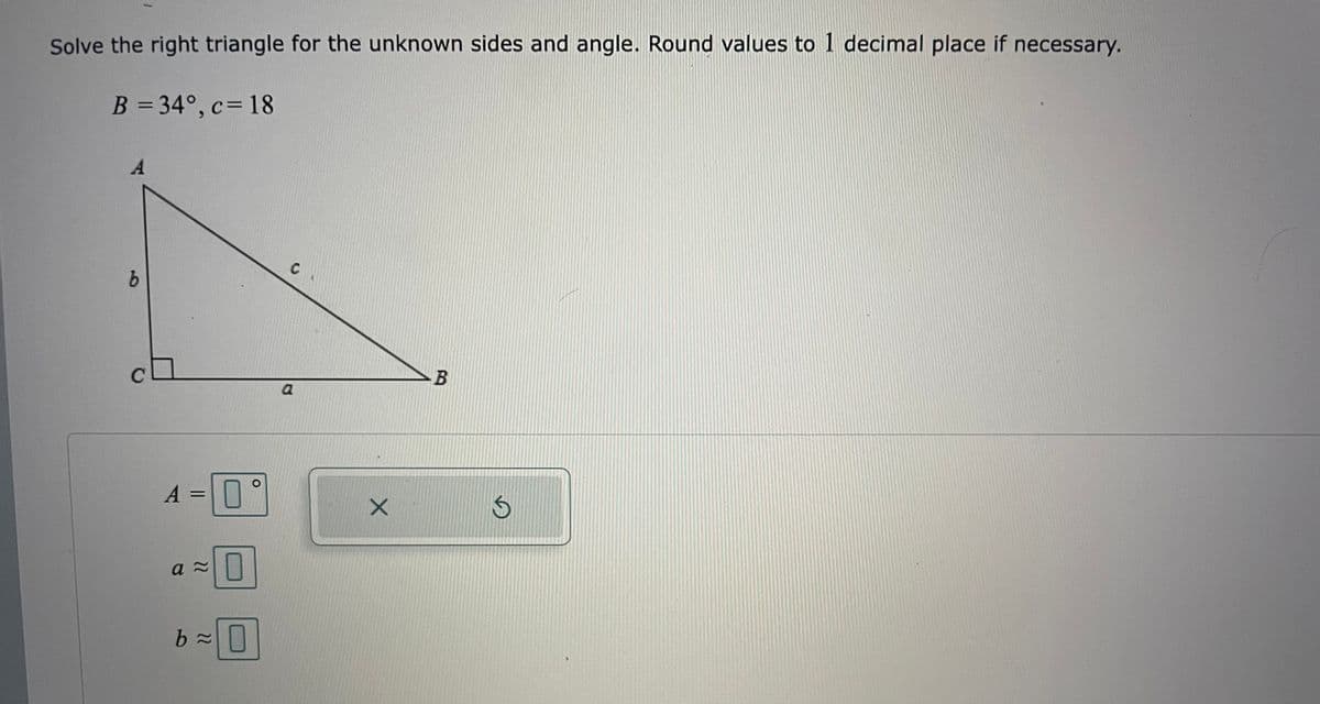 Solve the right triangle for the unknown sides and angle. Round values to 1 decimal place if necessary.
B = 34°, c= 18
A
C
A =||
а
