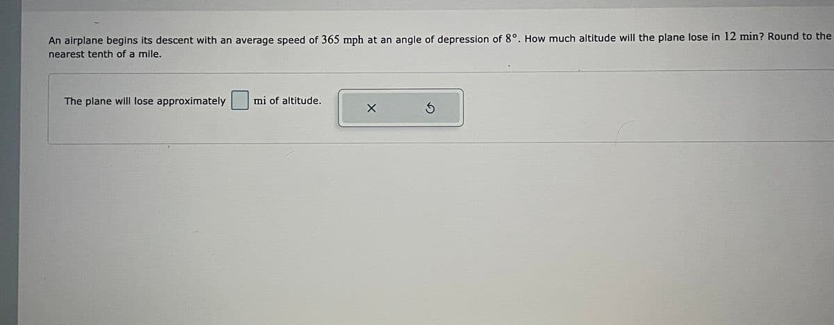 An airplane begins its descent with an average speed of 365 mph at an angle of depression of 8°. How much altitude will the plane lose in 12 min? Round to the
nearest tenth of a mile.
The plane will lose approximately
mi of altitude.
