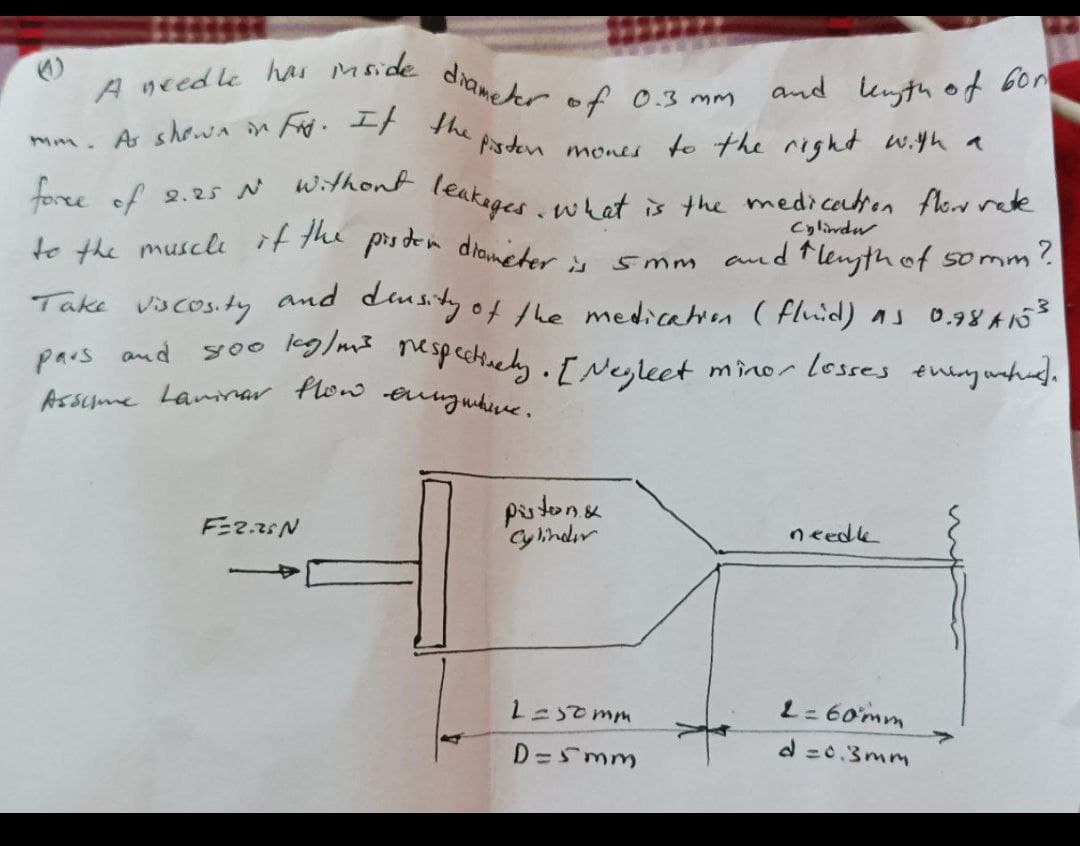 mm. A shwA in F. It the psdn
Asscme Lammar flow eungwhie.
A needle has mside diameter of
2.25 N wthont leakeges .whet is the medicatron fle rete
pars and yoo kg/mI nespecthecly. [Neyleet
and kuyth of 60m
0.3 mm
mones to the right w.yh a
Cylindr
to the muscle it the
prs den diameter is
and flenyth of somm
and diusty of the medication ( fluid) as o.78 A153
soo eg/m espectinely.I Ne,leet minor lesses thiy whud.
5mm
Take
vscos.ty
pars and
pistone
Cyinder
りtede
L=somm
L= 60mm
D =Smm
d =0.3mm
