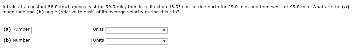 A train at a constant 56.0 km/h moves east for 39.0 min, then in a direction 46.0° east of due north for 29.0 min, and then west for 49.0 min. What are the (a)
magnitude and (b) angle (relative to east) of its average velocity during this trip?
(a) Number
Units
(b) Number
Units
