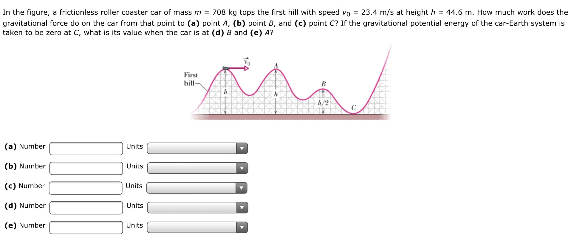 In the figure, a frictionless roller coaster car of mass m = 708 kg tops the first hill with speed vo =
23.4 m/s at height h = 44.6 m. How much work does the
gravitational force do on the car from that point to (a) point A, (b) point B, and (c) point C? If the gravitational potential energy of the car-Earth system is
taken to be zero at C, what is its value when the car is at (d) B and (e) A?
First
hill-
h/2
(a) Number
Units
(b) Number
Units
(c) Number
Units
(d) Number
Units
(e) Number
Units
