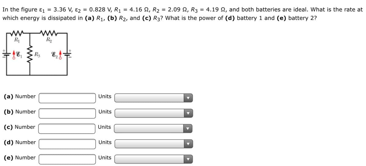 In the figure ɛ1 =
3.36 V, ɛ2
= 0.828 V, R1
= 4.16 N, R2
= 2.09 2, R3 = 4.19 N, and both batteries are ideal. What is the rate at
which energy is dissipated in (a) R1, (b) R2, and (c) R3? What is the power of (d) battery 1 and (e) battery 2?
R1
R2
烟
R 8,f
(a) Number
Units
(b) Number
Units
(c) Number
Units
(d) Number
Units
(e) Number
Units
