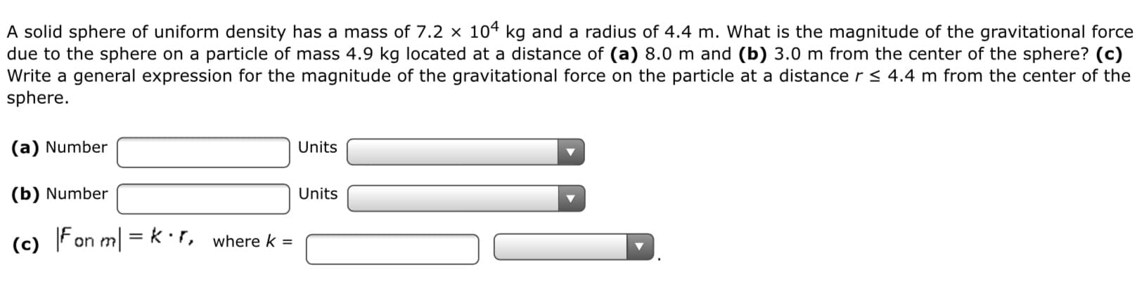 A solid sphere of uniform density has a mass of 7.2 × 104 kg and a radius of 4.4 m. What is the magnitude of the gravitational force
due to the sphere on a particle of mass 4.9 kg located at a distance of (a) 8.0 m and (b) 3.0 m from the center of the sphere? (c)
Write a general expression for the magnitude of the gravitational force on the particle at a distance r < 4.4 m from the center of the
sphere.
(a) Number
Units
(b) Number
Units
(c) Fon m| =k:r, where k =
