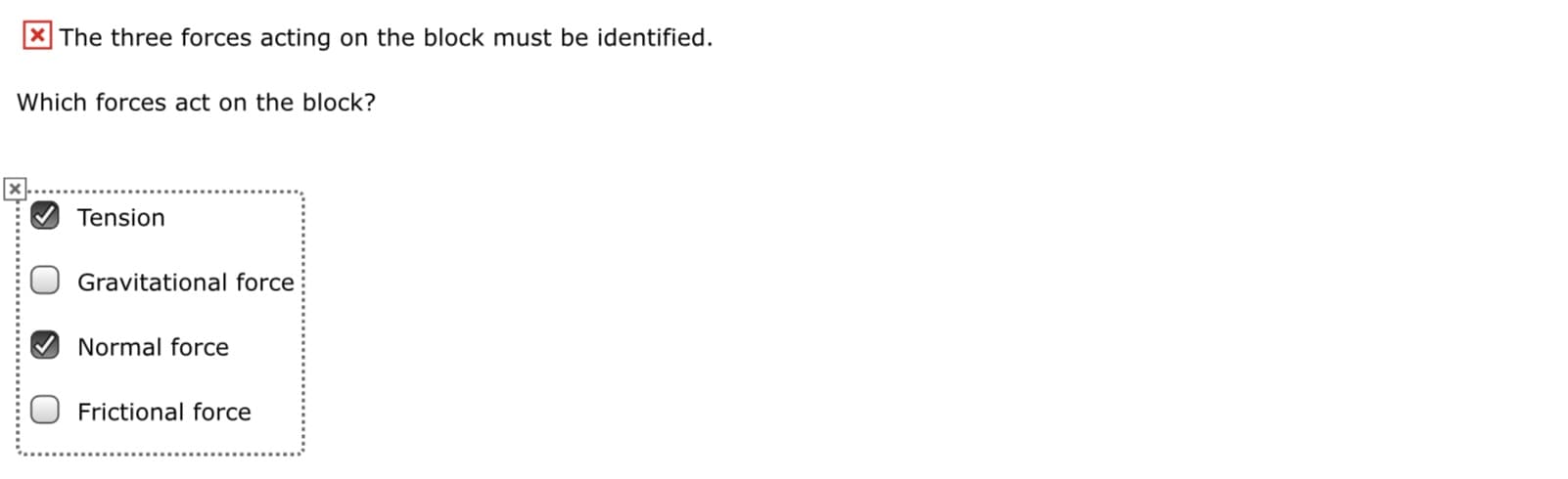 X The three forces acting on the block must be identified.
Which forces act on the block?
Tension
Gravitational force
Normal force
O Frictional force
x..................................
