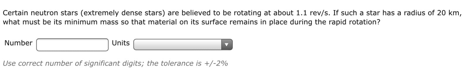 Certain neutron stars (extremely dense stars) are believed to be rotating at about 1.1 rev/s. If such a star has a radius of 20 km,
what must be its minimum mass so that material on its surface remains in place during the rapid rotation?
Number
Units
Use correct number of significant digits; the tolerance is +/-2%
