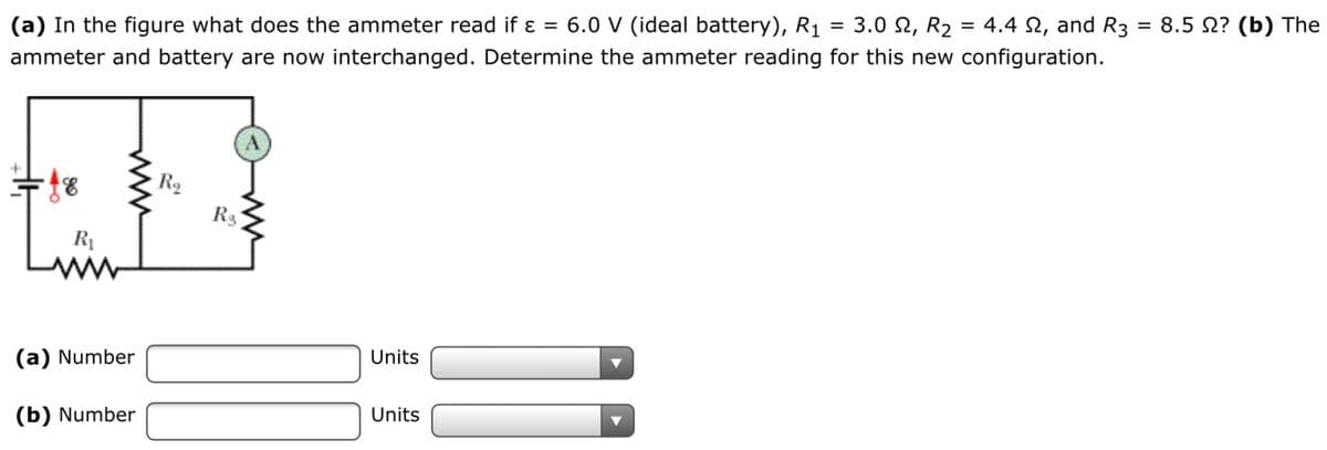 (a) In the figure what does the ammeter read if ɛ = 6.0 V (ideal battery), R1
3.0 Ω, R.
= 4.4 2, and R3
= 8.5 N? (b) The
ammeter and battery are now interchanged. Determine the ammeter reading for this new configuration.
Ro
R3
R1
(a) Number
Units
(b) Number
Units
ww
