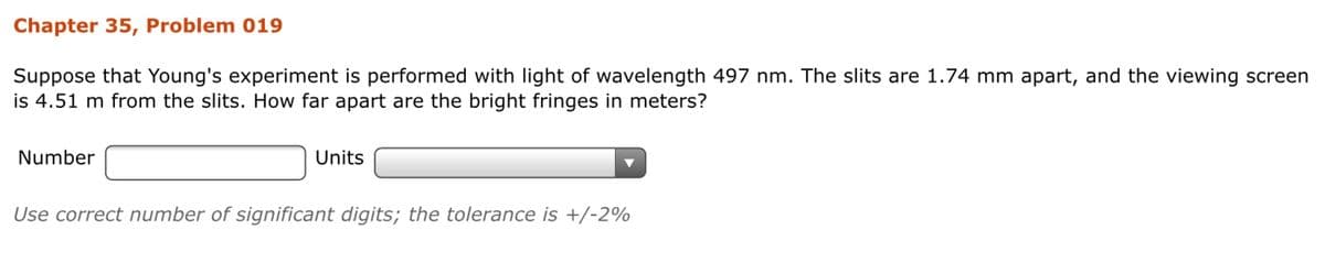 Chapter 35, Problem 019
Suppose that Young's experiment is performed with light of wavelength 497 nm. The slits are 1.74 mm apart, and the viewing screen
is 4.51 m from the slits. How far apart are the bright fringes in meters?
Number
Units
Use correct number of significant digits; the tolerance is +/-2%
