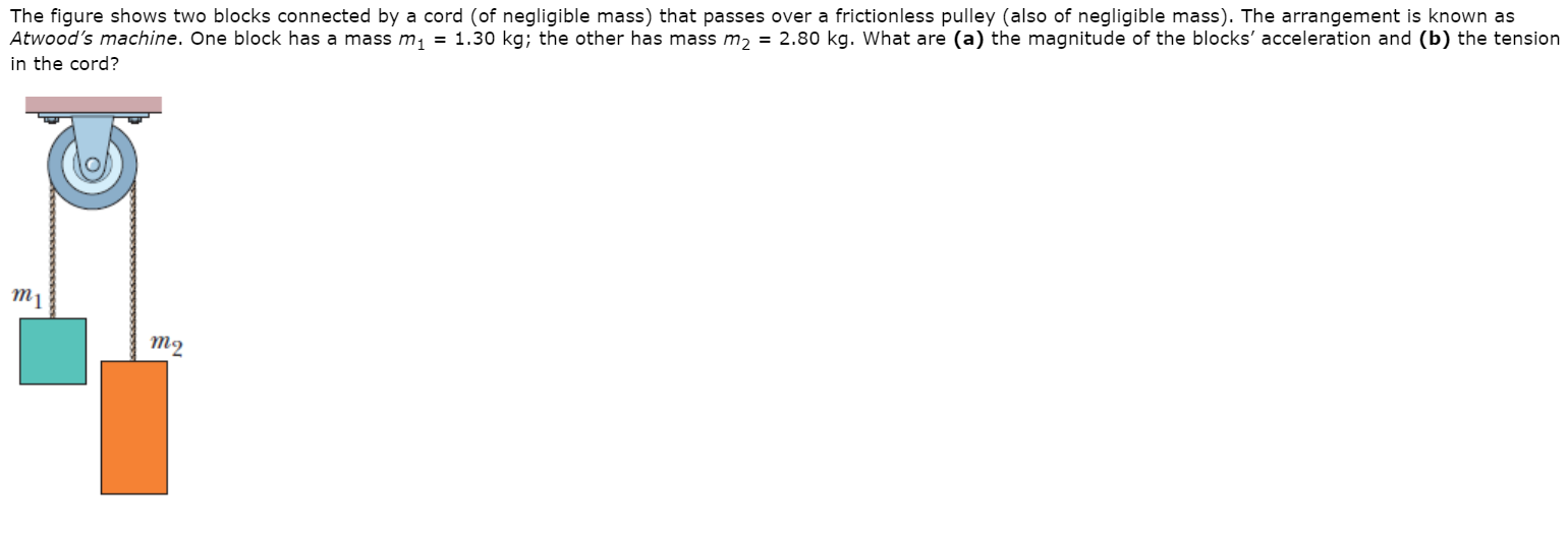 The figure shows two blocks connected by a cord (of negligible mass) that passes over a frictionless pulley (also of negligible mass). The arrangement is known as
Atwood's machine. One block has a mass m, = 1.30 kg; the other has mass m, = 2.80 kg. What are (a) the magnitude of the blocks' acceleration and (b) the tension
in the cord?
т1
то
