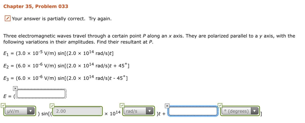 Chapter 35, Problem 033
Your answer is partially correct. Try again.
Three electromagnetic waves travel through a certain point P along an x axis. They are polarized parallel to a y axis, with the
following variations in their amplitudes. Find their resultant at P.
E1 = (3.0 x 10-5 v/m) sin[(2.0 × 1014 rad/s)t]
E2 = (6.0 x 10-6 V/m) sin[(2.0 x 1014 rad/s)t + 45°]
Ez = (6.0 x 10-6 V/m) sin[(2.0 × 1014 rad/s)t - 45°]
E =
µV/m
) sin[(l
2.00
x 1014 | rad/s
)t +
° (degrees)
