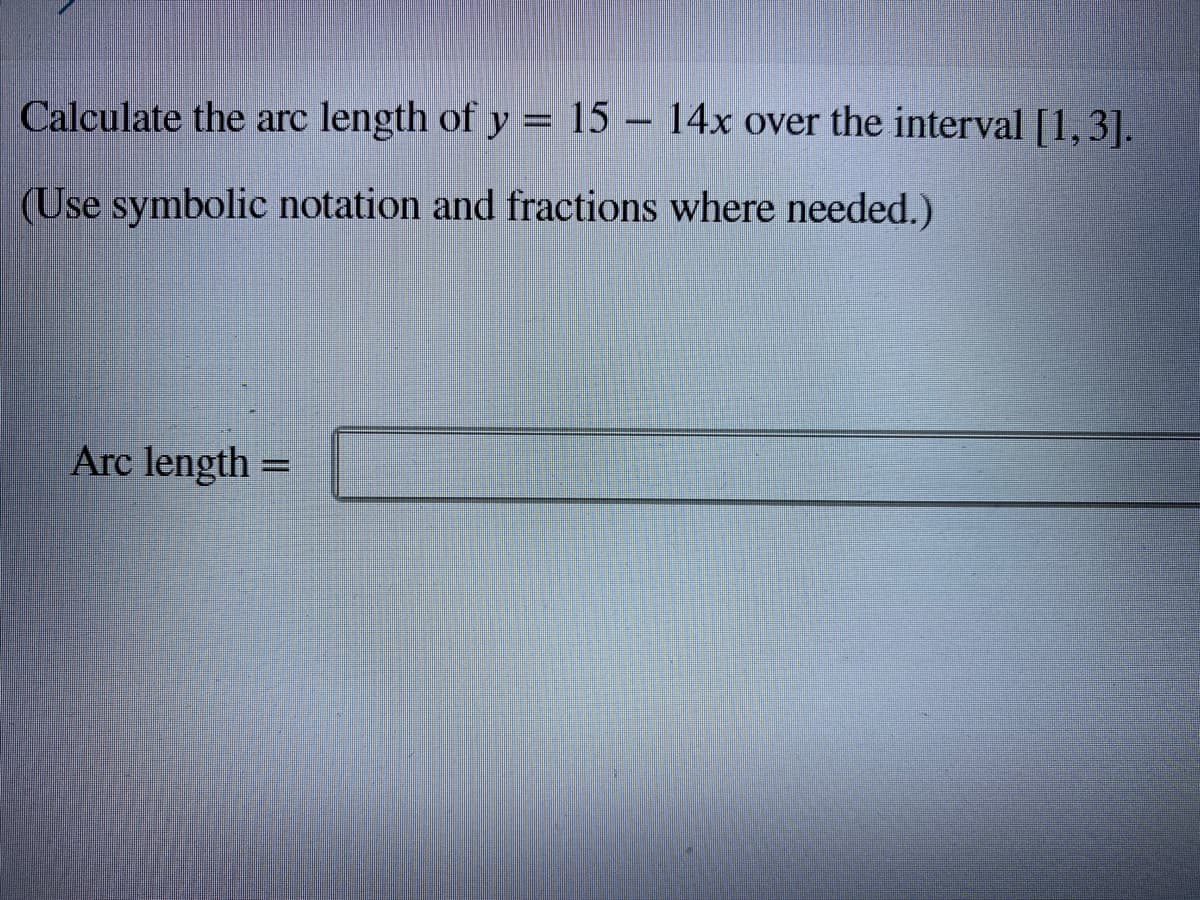 Calculate the arc length of y = 15 – 14x over the interval [1,3].
(Use symbolic notation and fractions where needed.)
Arc length =
