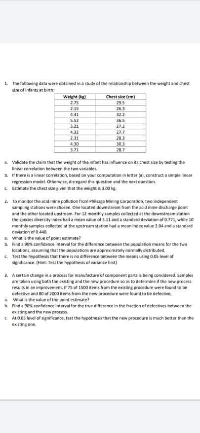 1. The following data were obtained in a study of the relationship between the weight and chest
size of infants at birth:
Weight (kg)
2.75
Chest size (cm)
29.5
2.15
26.3
4,41
32.2
36.5
5.52
3.21
27.2
4.32
27.7
231
26.3
4.30
30.3
3.71
26.7
a. Validate the claim that the weight of the infant has influence on its chest size by testing the
linear correlation between the two variables.
b. If there is a linear correlation, based on your computation in letter (a), construct a simpie linear
regression model. Otherwise, disregard this question and the next question.
e Estimate the chest size given that the weight is 3.00 kg.
2. To monitor the acid mine pollution from Philsaga Mining Corporation, two independent
sampling stations were chosen. One located downstream from the acid mine discharge point
and the other located upstream. For 12 monthly samples collected at the downstream station
the species diversity index had a mean value of 3.11 and a standard deviation of 0.771, while 10
monthly samples collected at the upstream station had a mean index value 2.04 and a standard
deviation of 0.448.
a. What is the value of point estimate?
b. Find a 90% confidence interval for the difference between the population imeans for the two
locations, assuming that the populations are approximately normally distributed,
C. Test the hypathesis that there is no difference between the means using 0.05 level of
significance. (Hint: Test the hypothesis of variance first)
3. A certain change in a process for manufacture of component parts is being considered. Samples
are taken using both the existing and the new procedure so as to determine if the new process
results in an improvement. If 75 of 1500 items from the existing procedure were found to be
defective and 80 of 2000 items from the new procedure were found to be defective,
a. What is the value of the point estimate?
b. Find a 90% confidence interval for the true difference in the fraction of defectives between the
existing and the new process.
c. ALO.05 level of significance, test the hypothesis that the new procedure is much better than the
existing one.
