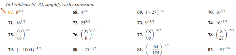 In Problems 67–82, simplify each expression.
67. 82/3
68. 43/2
69. (-27)/3
71. 163/2
70. 163/4
72. 253/2
73. 9-3/2
9\3/2
74. 16-3/2
75.
8
27 2/3
76.
8-3/2
77.
-2/3
8
8.
78.
79. (–1000)-1/3
80. -25-1/2
64-2/3
81.
125
82. -813/4
