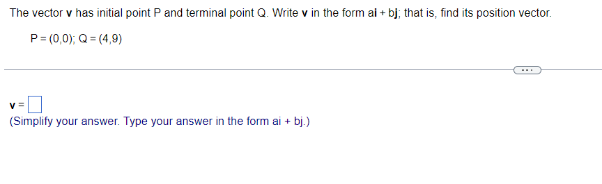 The vector v has initial point P and terminal point Q. Write v in the form ai + bj; that is, find its position vector.
P = (0,0); Q=(4,9)
V =
(Simplify your answer. Type your answer in the form ai + bj.)