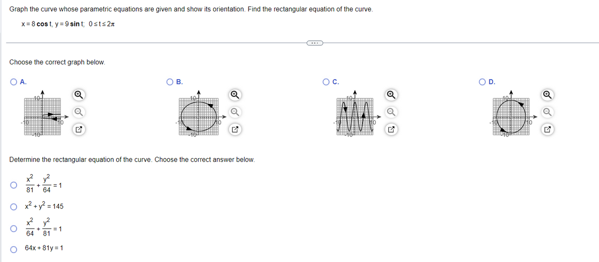 Graph the curve whose parametric equations are given and show its orientation. Find the rectangular equation of the curve.
x = 8 cost, y = 9 sint; 0≤t≤ 2π
Choose the correct graph below.
O A.
= 1
Q
Determine the rectangular equation of the curve. Choose the correct answer below.
x² y²
+
81 64
x² + y² = 145
x² y²
+
64 81
64x+81y = 1
= 1
O B.
O C.
O D.