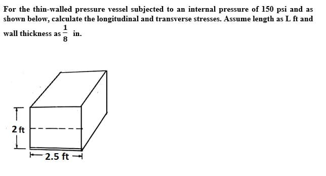 For the thin-walled pressure vessel subjected to an internal pressure of 150 psi and as
shown below, calculate the longitudinal and transverse stresses. Assume length as L ft and
wall thickness as
in.
8
2 ft
2.5 ft
