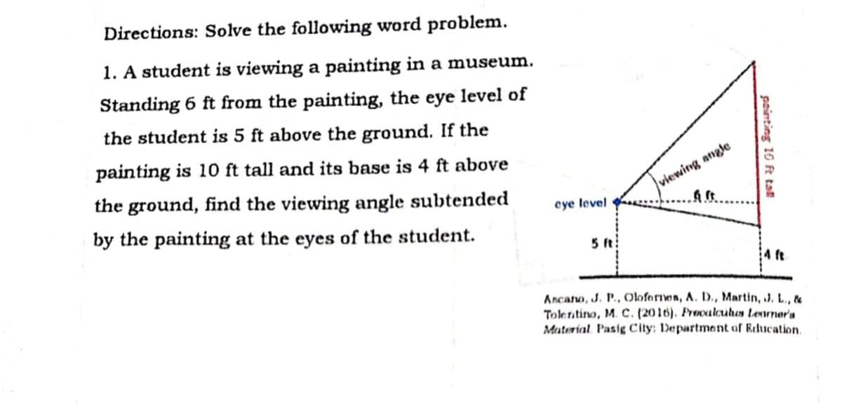 Directions: Solve the following word problem.
1. A student is viewing a painting in a museum.
Standing 6 ft from the painting, the eye level of
the student is 5 ft above the ground. If the
painting is 10 ft tall and its base is 4 ft above
the ground, find the viewing angle subtended
|viewing angle
cye level
by the painting at the eyes of the student.
5 ft
4 ft
Ancano, J. P., Olofernes, A. D., Martin, J. L., &
Tolentino, M. C. (2016). Preoalouhas tenurnora
Material Pasig City; Department of Education.
painting 10 ft tal
