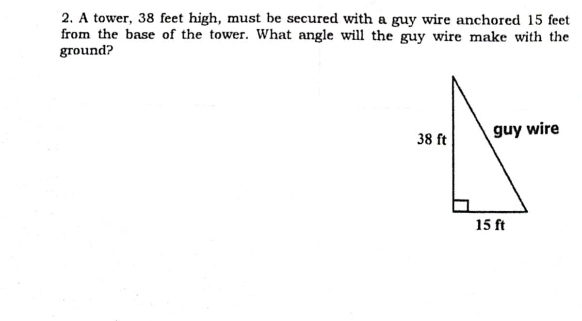 2. A tower, 38 feet high, must be secured with a guy wire anchored 15 feet
from the base of the tower. What angle will the guy wire make with the
ground?
38 ft
guy wire
15 ft
