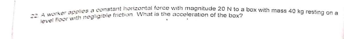 22. A worker applies a constant horizontal force with magnitude 20 N to a box with mass 40 kg resting on a
level floor wvith negligible tietion. Wvhat is the acceleration of the bova
