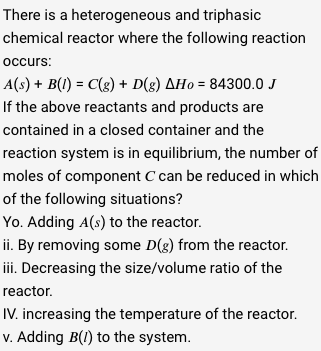 There is a heterogeneous
and triphasic
chemical reactor where the following reaction
occurs:
A(s) + B(1) = C(g) + D(g) AHo=84300.0 J
If the above reactants and products are
contained in a closed container and the
reaction system is in equilibrium, the number of
moles of component C can be reduced in which
of the following situations?
Yo. Adding A(s) to the reactor.
ii. By removing some D(g) from the reactor.
iii. Decreasing the size/volume ratio of the
reactor.
IV. increasing the temperature of the reactor.
v. Adding B(1) to the system.