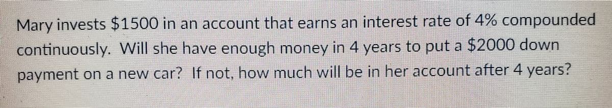 Mary invests $1500 in an account that earns an interest rate of 4% compounded
continuously. Will she have enough money in 4 years to put a $2000 down
payment on a new car? If not, how much will be in her account after 4 years?