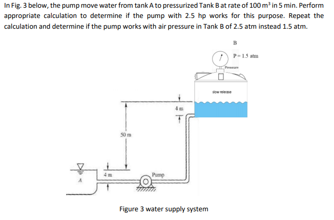 In Fig. 3 below, the pump move water from tank A to pressurized Tank Bat rate of 100 m³ in 5 min. Perform
appropriate calculation to determine if the pump with 2.5 hp works for this purpose. Repeat the
calculation and determine if the pump works with air pressure in Tank B of 2.5 atm instead 1.5 atm.
B
P-1.5 atm
Pressure
slow release
4 m
50 m
4 m
Pump
Figure 3 water supply system
