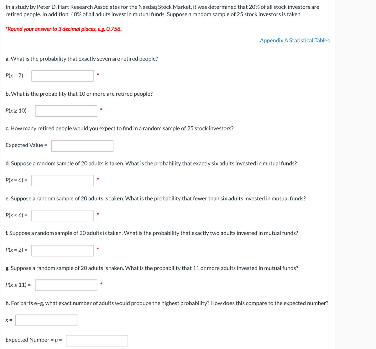 In a study by Peter D. Hart Research Associates for the Nasdaq Stock Market, it was determined that 20% of all stock investors are
retired people. In addition, 40% of all adults invest in mutual funds. Suppose a random sample of 25 stock investors is taken.
*Round your answer to 3 decimal places, e.g. O.758.
Appendix A Statistical Tables
a. What is the probability that exactly seven are retired people?
P(x = 7) =
b. What is the probability that 10 or more are retired people?
P(x > 10) =
c. How many retired people would you expect to find in a random sample of 25 stock investors?
Expected Value =
d. Suppose a random sample of 20 adults is taken. What is the probability that exactly six adults invested in mutual funds?
P(x = 6) =
e. Suppose a random sample of 20 adults is taken. What is the probability that fewer than six adults invested in mutual funds?
Р\x < 6) -
f. Suppose a random sample of 20 adults is taken. What is the probability that exactly two adults invested in mutual funds?
P(x = 2) =
g. Suppose a random sample of 20 adults is taken. What is the probability that 11 or more adults invested in mutual funds?
P(x > 11) =
h. For parts e-g, what exact number of adults would produce the highest probability? How does this compare to the expected number?
X =
Expected Number = µ =
