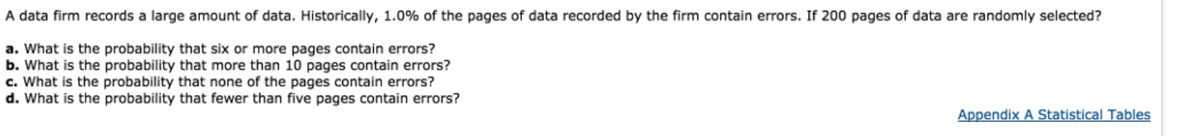 A data firm records a large amount of data. Historically, 1.0% of the pages of data recorded by the firm contain errors. If 200 pages of data are randomly selected?
a. What is the probability that six or more pages contain errors?
b. What is the probability that more than 10 pages contain errors?
c. What is the probability that none of the pages contain errors?
d. What is the probability that fewer than five pages contain errors?
Appendix A Statistical Tables
