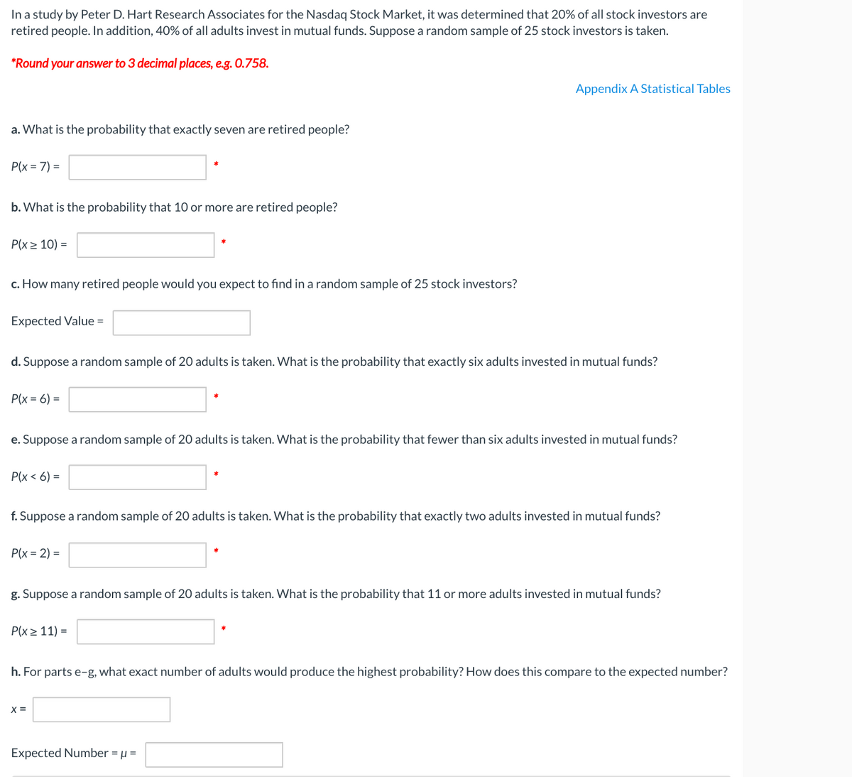 In a study by Peter D. Hart Research Associates for the Nasdaq Stock Market, it was determined that 20% of all stock investors are
retired people. In addition, 40% of all adults invest in mutual funds. Suppose a random sample of 25 stock investors is taken.
*Round your answer to 3 decimal places, e.g. 0.758.
Appendix A Statistical Tables
a. What is the probability that exactly seven are retired people?
P(x = 7) =
b. What is the probability that 10 or more are retired people?
Р(x2 10) 3D
c. How many retired people would you expect to find in a random sample of 25 stock investors?
Expected Value =
d. Suppose a random sample of 20 adults is taken. What is the probability that exactly six adults invested in mutual funds?
P(x = 6) =
e. Suppose a random sample of 20 adults is taken. What is the probability that fewer than six adults invested in mutual funds?
P(x < 6) =
f. Suppose a random sample of 20 adults is taken. What is the probability that exactly two adults invested in mutual funds?
P(x = 2) =
g. Suppose a random sample of 20 adults is taken. What is the probability that 11 or more adults invested in mutual funds?
P(x> 11) =
h. For parts e-g, what exact number of adults would produce the highest probability? How does this compare to the expected number?
X =
Expected Number = µ =
