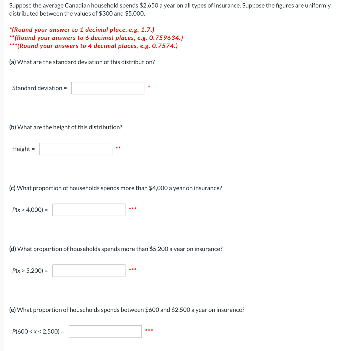 Suppose the average Canadian household spends $2,650 a year on all types of insurance. Suppose the figures are uniformly
distributed between the values of $300 and $5,000.
*(Round your answer to 1 decimal place, e.g. 1.7.)
**(Round your answers to 6 decimal places, e.g. 0.759634.)
***(Round your answers to 4 decimal places, e.g. 0.7574.)
(a) What are the standard deviation of this distribution?
Standard deviation =
(b) What are the height of this distribution?
Height =
**
(c) What proportion of households spends more than $4,000 a year on insurance?
P(x > 4,000) =
***
(d) What proportion of households spends more than $5,200 a year on insurance?
P(x > 5,200) =
***
(e) What proportion of households spends between $600 and $2,500 a year on insurance?
P(600 < x < 2,500) =
***
