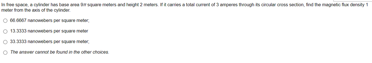 In free space, a cylinder has base area 977 square meters and height 2 meters. If it carries a total current of 3 amperes through its circular cross section, find the magnetic flux density 1
meter from the axis of the cylinder.
O 66.6667 nanowebers per square meter;
O 13.3333 nanowebers per square meter
O 33.3333 nanowebers per square meter;
O The answer cannot be found in the other choices.