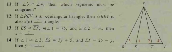 11. If 23 E L4. then which segments must be
E
congruent?
12. If AREV is an equiangular triangle, then AREV is
also a(n) triangle.
13. If ES = ET, mZ1 = 75, and m 22 = 3x. then
x = _?_.
14. If 21 = L2, ES = 3y + 5. and ET =
25 - y.
3
4
then y
R S
2.
