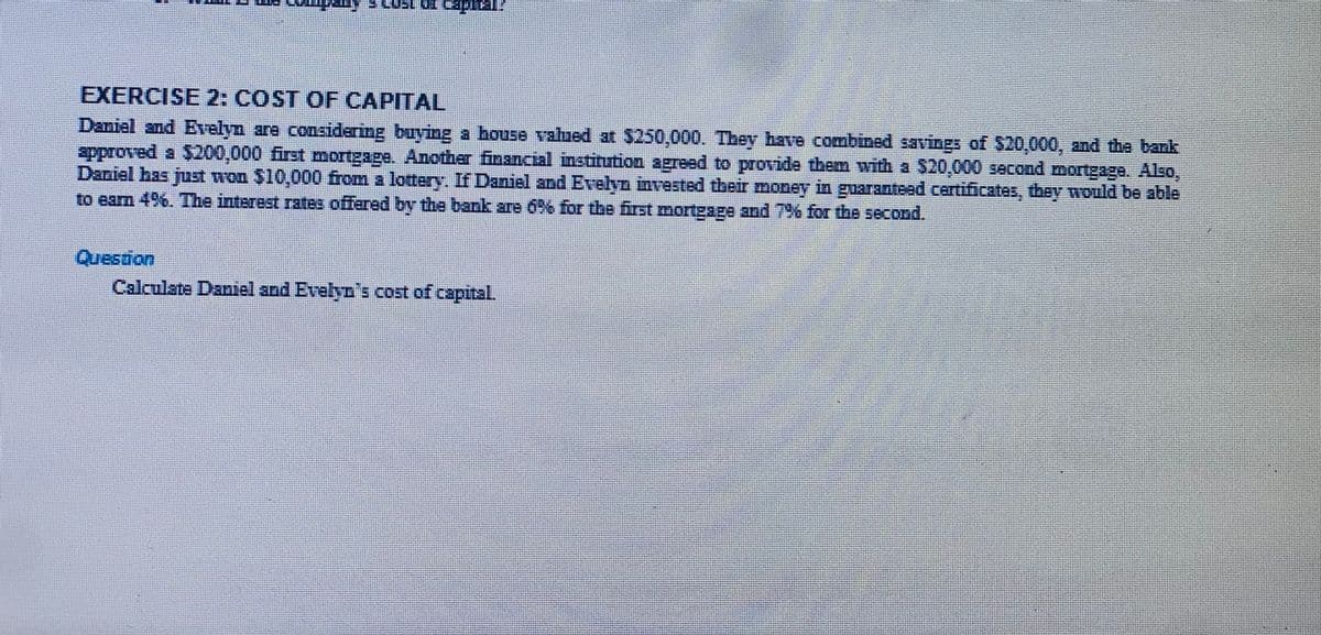 EXERCISE 2: COST OF CAPITAL
Daniel and Evelyn are considering buying a bouse valued at $250,000. Tbey have combined savings of $20,000, and the bank
approved a $200,000 first mortgage. Another financial institution agreed to provide them with a $20,000 second morngage. Also,
Daniel has just won $10,000 from a lottery. If Daniel and Evelyn invested their money in guaranteed certificates, they would be able
to earn 4%. The interest rates offared by the bank ane 6%% for the first morteage and 7% for the second.
பேகர்ள
Calculate Dantel and Evelyn's cost of capital.
