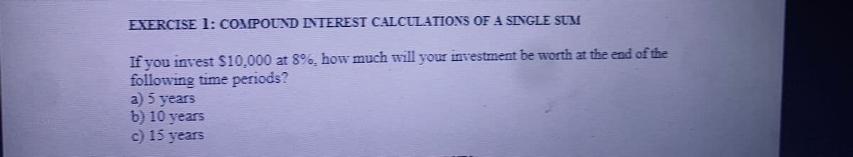 EXERCISE l: COMPOUND INTEREST CALCULATIONS OF A SINGLE SUM
If you invest $10,000 at 8%, how much will your investment be worth at the end of the
following time periods?
a) 5 years
b) 10 years
c) 15 years
