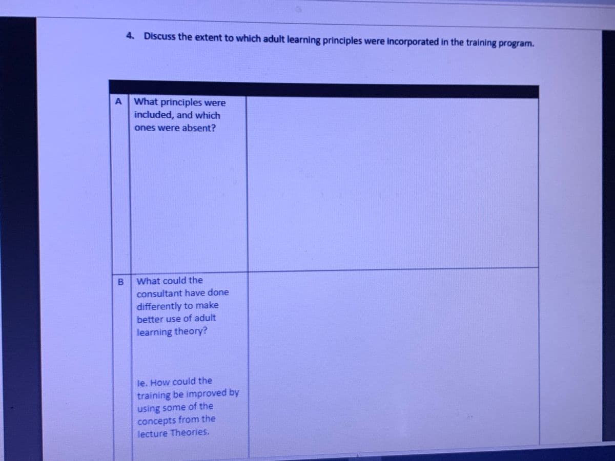 4. Discuss the extent to which adult learning principles were incorporated in the training program.
A What principles were
included, and which
ones were absent?
What could the
consultant have done
differently to make
better use of adult
learning theory?
le. How could the
training be improved by
using some of the
concepts from the
lecture Theories.
B.
