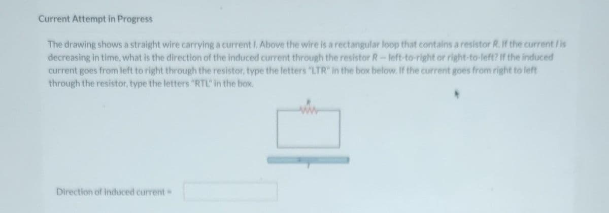 Current Attempt in Progress
The drawing shows a straight wire carrying a current I. Above the wire is a rectangular loop that contains a resistor R. If the current / is
decreasing in time, what is the direction of the induced current through the resistor R-left-to-right or right-to-left? If the induced
current goes from left to right through the resistor, type the letters "LTR" in the box below. If the current goes from right to left
through the resistor, type the letters "RTL" in the box.
Direction of induced current -