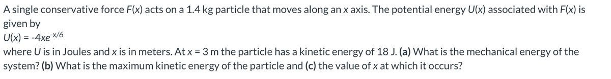 A single conservative force F(x) acts on a 1.4 kg particle that moves along an x axis. The potential energy U(x) associated with F(x) is
given by
U(x) = -4xe-x/6
where U is in Joules and x is in meters. At x = 3 m the particle has a kinetic energy of 18 J. (a) What is the mechanical energy of the
system? (b) What is the maximum kinetic energy of the particle and (c) the value of x at which it occurs?