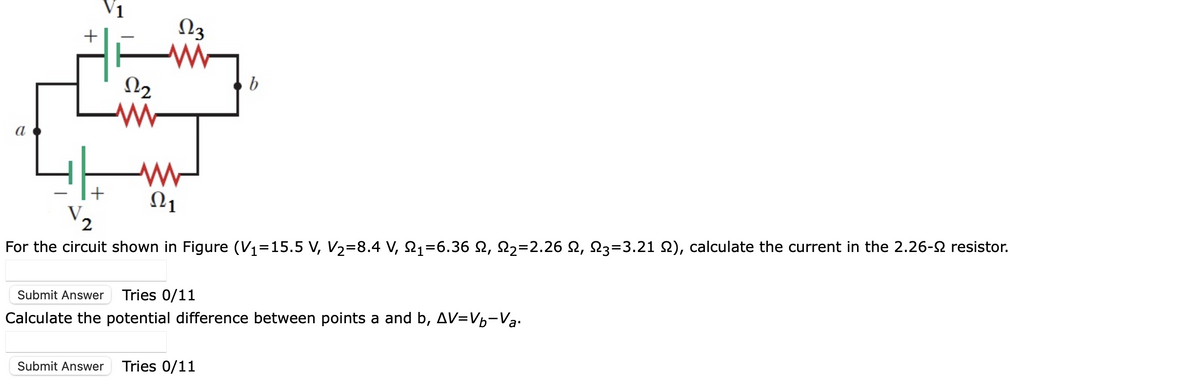 +
V.
+
122
www
223
www
www
Ω1
b
2
For the circuit shown in Figure (V₁=15.5 V, V₂=8.4 V, N₁=6.36 N, N₂=2.26 N, N3=3.21 N), calculate the current in the 2.26-º resistor.
Submit Answer Tries 0/11
Calculate the potential difference between points a and b, AV=Vb-Va
Submit Answer Tries 0/11