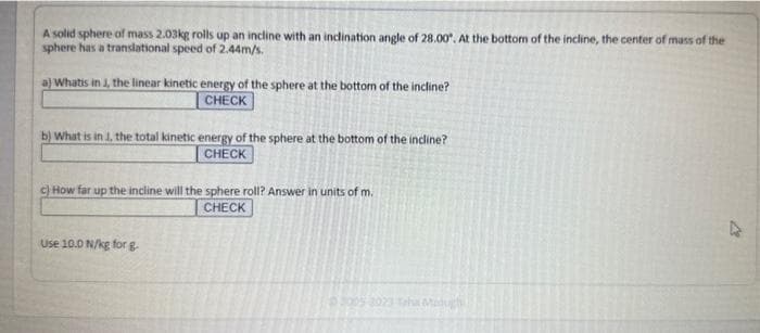 A solid sphere of mass 2.03kg rolls up an incline with an inclination angle of 28.00. At the bottom of the incline, the center of mass of the
sphere has a translational speed of 2.44m/s.
a) Whatis in J, the linear kinetic energy of the sphere at the bottom of the incline?
CHECK
b) What is in 1, the total kinetic energy of the sphere at the bottom of the incline?
CHECK
c) How far up the incline will the sphere roll? Answer in units of m.
CHECK
Use 10.0 N/kg for g
2005-2023 Taha Medugh
27