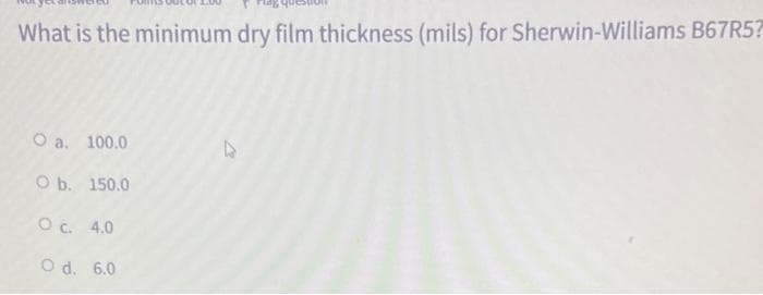 What is the minimum dry film thickness (mils) for Sherwin-Williams B67R5?
O a. 100.0
O b. 150.0
O c. 4.0
O d. 6.0