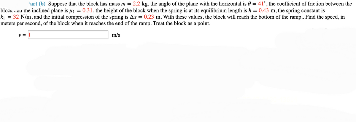 =
'art (b) Suppose that the block has mass m = 2.2 kg, the angle of the plane with the horizontal is 0 = 41°, the coefficient of friction between the
block and the inclined plane is μ₁ = 0.31, the height of the block when the spring is at its equilibrium length is h 0.43 m, the spring constant is
k₁ 32 N/m, and the initial compression of the spring is Ax 0.23 m. With these values, the block will reach the bottom of the ramp.. Find the speed, in
meters per second, of the block when it reaches the end of the ramp. Treat the block as a point.
m/s
V =