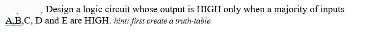 Design a logic circuit whose output is HIGH only when a majority of inputs
A,B,C, D and E are HIGH. hint: first create a truth-table.