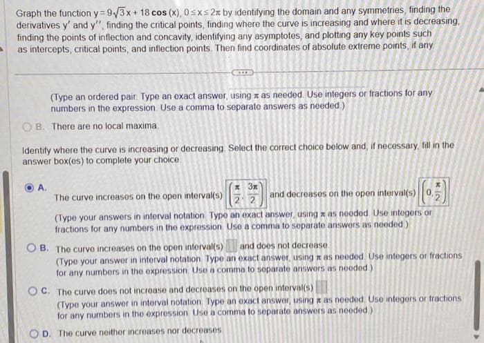 Graph the function y=9√3x + 18 cos (x), 0≤x≤2x by identifying the domain and any symmetries, finding the
derivatives y' and y", finding the critical points, finding where the curve is increasing and where it is decreasing,
finding the points of inflection and concavity, identifying any asymptotes, and plotting any key points such
as intercepts, critical points, and inflection points. Then find coordinates of absolute extreme points, if any
(Type an ordered pair. Type an exact answer, using as needed. Use integers or fractions for any
numbers in the expression. Use a comma to separate answers as needed.)
OB. There are no local maxima.
Identify where the curve is increasing or decreasing. Select the correct choice below and, if necessary, fill in the
answer box(es) to complete your choice
A.
л Зл
22
KI2
The curve increases on the open interval(s)
(Type your answers in interval notation Type an exact answer, using as needed. Use integers or
fractions for any numbers in the expression. Use a comma to separate answers as needed)
and decreases on the open interval(s) 0,
B. The curve increases on the open interval(s)
and does not decrease
(Type your answer in interval notation Type an exact answer, using as needed. Use integers or fractions
for any numbers in the expression. Use a comma to separate answers as needed)
OC. The curve does not increase and decreases on the open interval(s)
(Type your answer in interval notation. ype an exact answer, using z as needed. Use integers or fractions
for any numbers in the expression Use a comma to separate answers as needed.)
OD. The curve neither increases nor decreases
