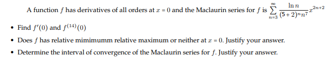 In n
2n+2
(5+2)"n7
A function f has derivatives of all orders at z = 0 and the Maclaurin series for f is E
n=3
• Find f'(0) and f(14) (0)
• Does f has relative mimimumm relative maximum or neither at r = 0. Justify your answer.
• Determine the interval of convergence of the Maclaurin series for f. Justify your answer.
