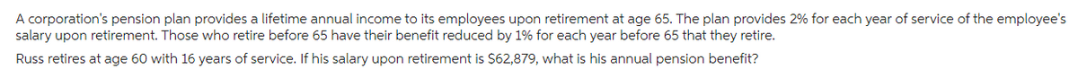 A corporation's pension plan provides a lifetime annual income to its employees upon retirement at age 65. The plan provides 2% for each year of service of the employee's
salary upon retirement. Those who retire before 65 have their benefit reduced by 1% for each year before 65 that they retire.
Russ retires at age 60 with 16 years of service. If his salary upon retirement is $62,879, what is his annual pension benefit?