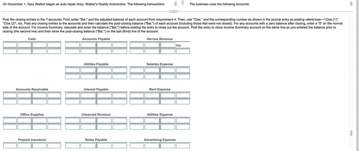 On December 1, Gary Walker began an auto repair shop, Walker's Quality Automotive. The following transactions
Post the closing entries to the T-accounts. First, enter "Bal." and the adjusted balance of each account from requirement 4. Then, use "Clos." and the corresponding number as shown in the journal entry as posting references-"Clos.(1)",
"Clos.(2)", etc. Post any closing entries to the accounts and then calculate the post-closing balance ("Bal.") of each account (including those that were not closed). For any accounts with a zero balance after closing, enter a "0" on the normal
side of the account. For Income Summary, calculate and enter the balance ("Bal.") before posting the entry to close out the account. Post the entry to close Income Summary account on the same line as you entered the balance prior to
closing (the second line) and then show the post-closing balance ("Bal.") on the last (third) line of the account.
Cash
Accounts Payable
Service Revenue
Accounts Receivable
Office Supplies
Prepaid Insurance
Utilities Payable
Interest Payable
Unearned Revenue
Notes Payable
Salaries Expense
Rent Expense
Utilities Expense
Bal,
The business uses the following accounts:
Advertising Expense
e