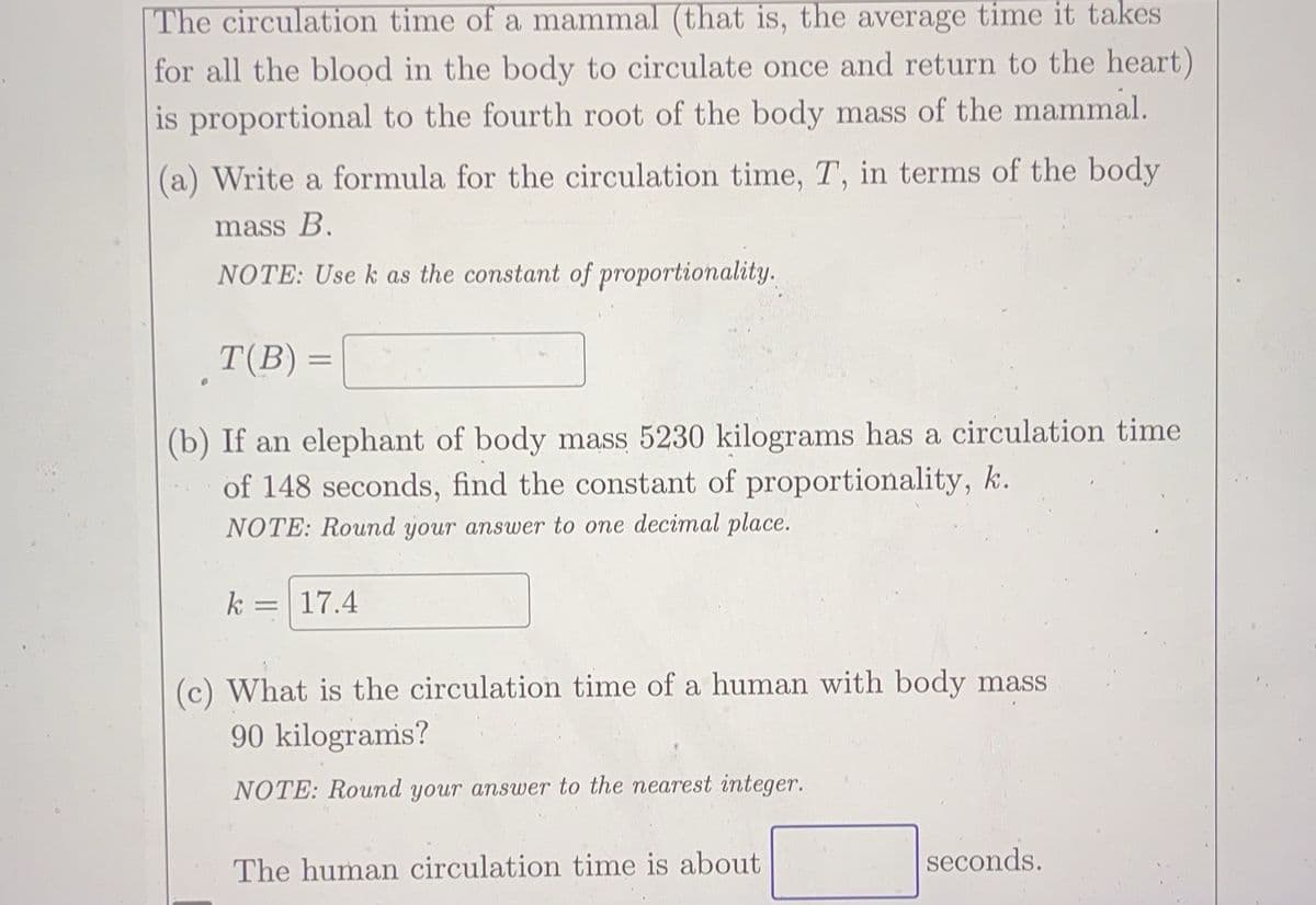 The circulation time of a mammal (that is, the average time it takes
for all the blood in the body to circulate once and return to the heart)
is proportional to the fourth root of the body mass of the mammal.
(a) Write a formula for the circulation time, T, in terms of the body
mass B.
NOTE: Use k as the constant of proportionality.
T(B) =
(b) If an elephant of body mass 5230 kilograms has a circulation time
of 148 seconds, find the constant of proportionality, k.
NOTE: Round your answer to one decimal place.
k 17.4
=
(c) What is the circulation time of a human with body mass
90 kilograms?
NOTE: Round your answer to the nearest integer.
The human circulation time is about
seconds.