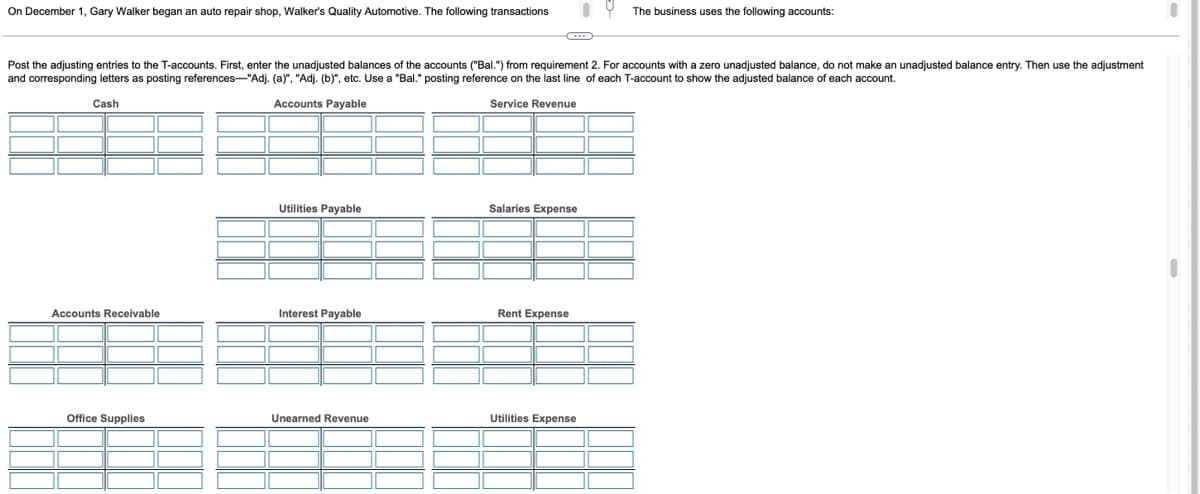 On December 1, Gary Walker began an auto repair shop, Walker's Quality Automotive. The following transactions
Post the adjusting entries to the T-accounts. First, enter the unadjusted balances of the accounts ("Bal.") from requirement 2. For accounts with a zero unadjusted balance, do not make an unadjusted balance entry. Then use the adjustment
and corresponding letters as posting references-"Adj. (a)", "Adj. (b)", etc. Use a "Bal." posting reference on the last line of each T-account to show the adjusted balance of each account.
Cash
Accounts Payable
Service Revenue
Accounts Receivable
Office Supplies
Utilities Payable
Interest Payable
Unearned Revenue
Salaries Expense
Rent Expense
The business uses the following accounts:
Utilities Expense