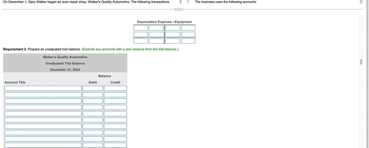On December 1, Gary Walker began an auto repair shop, Walker's Quality Automotive. The following transactions
Requirement 2. Prepare an unadjusted trial balance. (Exclude any accounts with a zero balance from the trial balance.)
Walker's Quality Automotive
Unadjusted Trial Balance
December 31, 2024
Account Title
Debit
Balance
Credit
9
Depreciation Expense-Equipment
The business uses the following accounts: