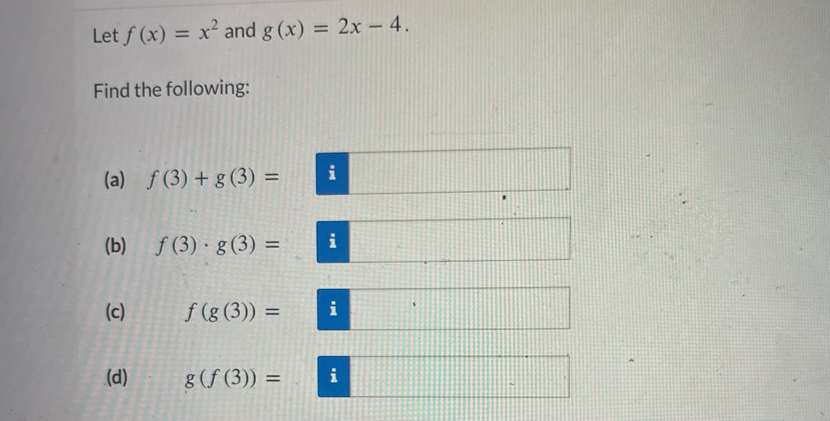 Let f(x) = x² and g(x) = 2x - 4.
Find the following:
(a) f (3) + g (3) =
(b) f(3) g (3) =
(c)
(d)
f(g(3)) =
g (f (3)) =
=
i
i